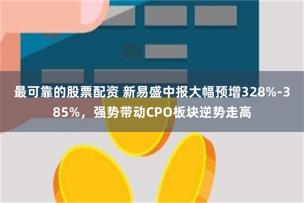 最可靠的股票配资 新易盛中报大幅预增328%-385%，强势带动CPO板块逆势走高