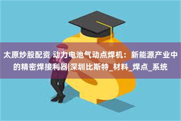 太原炒股配资 动力电池气动点焊机：新能源产业中的精密焊接利器|深圳比斯特_材料_焊点_系统