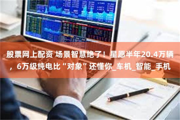 股票网上配资 场景智慧绝了！星愿半年20.4万辆，6万级纯电比“对象”还懂你_车机_智能_手机