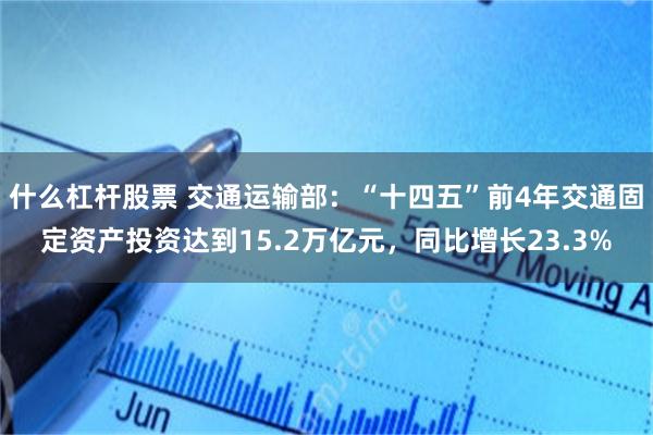 什么杠杆股票 交通运输部：“十四五”前4年交通固定资产投资达到15.2万亿元，同比增长23.3%