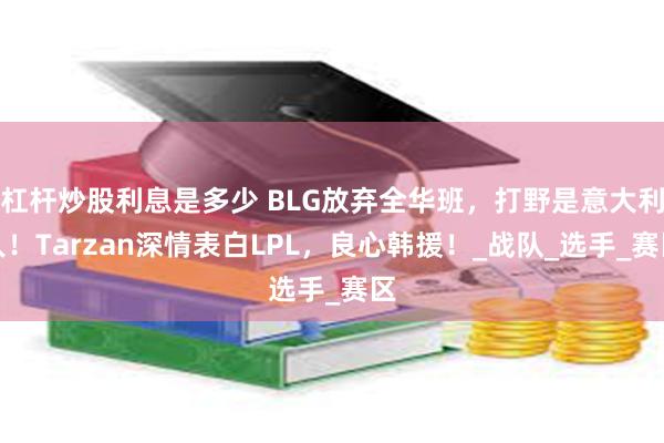 杠杆炒股利息是多少 BLG放弃全华班，打野是意大利人！Tarzan深情表白LPL，良心韩援！_战队_选手_赛区