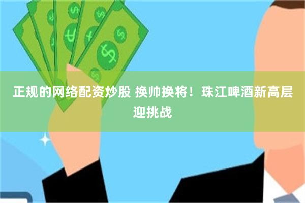 正规的网络配资炒股 换帅换将！珠江啤酒新高层迎挑战
