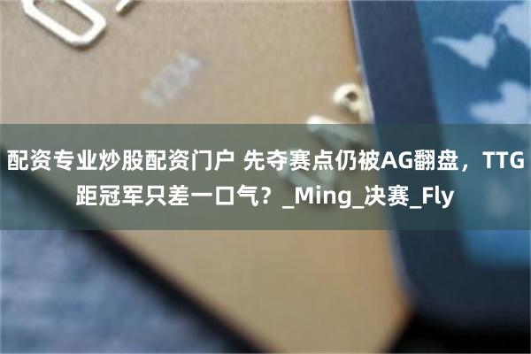 配资专业炒股配资门户 先夺赛点仍被AG翻盘，TTG距冠军只差一口气？_Ming_决赛_Fly