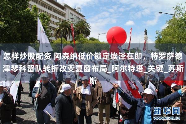 怎样炒股配资 阿森纳低价锁定埃泽在即，特罗萨德津琴科留队转折改变夏窗布局_阿尔特塔_关键_苏斯