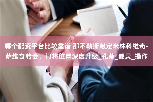 哪个配资平台比较靠谱 那不勒斯敲定米林科维奇-萨维奇转会，门将位置深度升级_孔蒂_都灵_操作