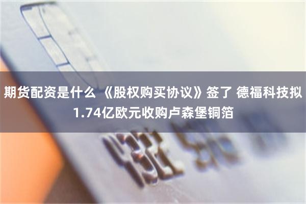 期货配资是什么 《股权购买协议》签了 德福科技拟1.74亿欧元收购卢森堡铜箔