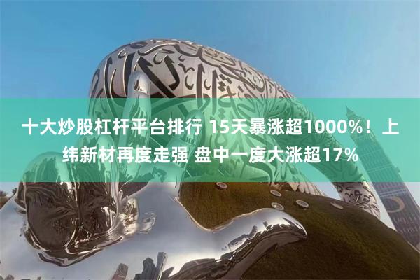 十大炒股杠杆平台排行 15天暴涨超1000%！上纬新材再度走强 盘中一度大涨超17%