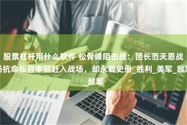 股票杠杆用什么软件 松骨峰阻击战：团长范天恩战场抗命私自率部赶入战场，却永载史册_胜利_美军_敌军