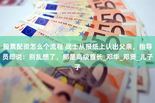 股票配资怎么个流程 战士从报纸上认出父亲，指导员却说：别乱想了，那是高级首长_邓华_邓贤_儿子
