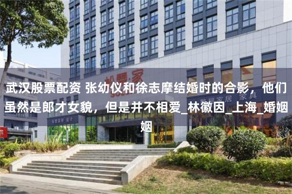 武汉股票配资 张幼仪和徐志摩结婚时的合影，他们虽然是郎才女貌，但是并不相爱_林徽因_上海_婚姻