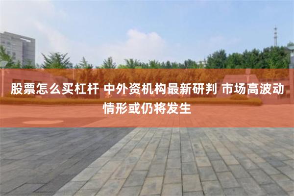 股票怎么买杠杆 中外资机构最新研判 市场高波动情形或仍将发生