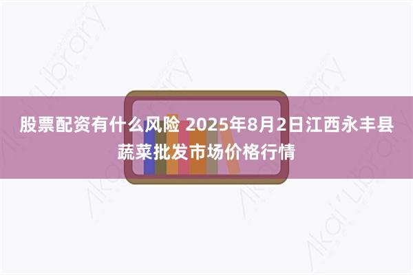 股票配资有什么风险 2025年8月2日江西永丰县蔬菜批发市场价格行情