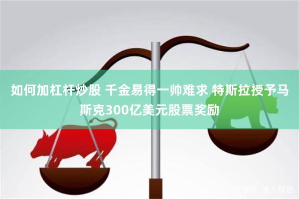 如何加杠杆炒股 千金易得一帅难求 特斯拉授予马斯克300亿美元股票奖励