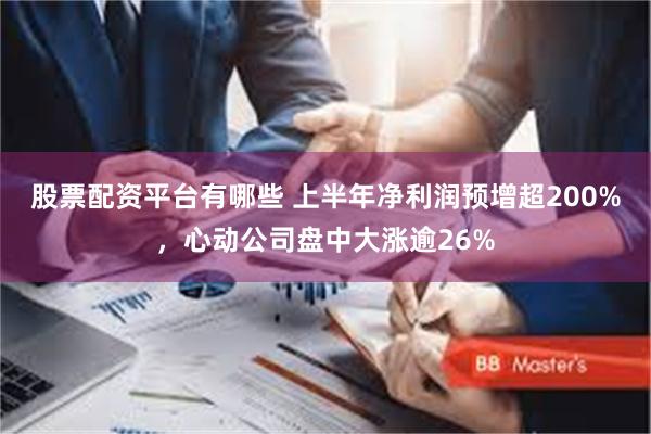 股票配资平台有哪些 上半年净利润预增超200%，心动公司盘中大涨逾26%