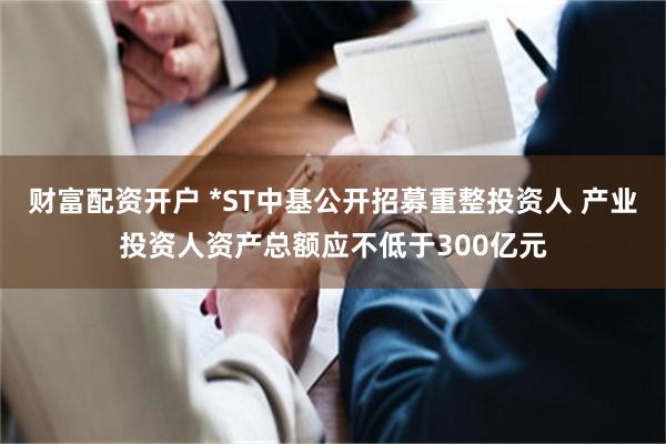 财富配资开户 *ST中基公开招募重整投资人 产业投资人资产总额应不低于300亿元