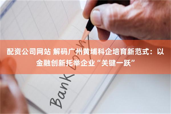 配资公司网站 解码广州黄埔科企培育新范式：以金融创新托举企业“关键一跃”