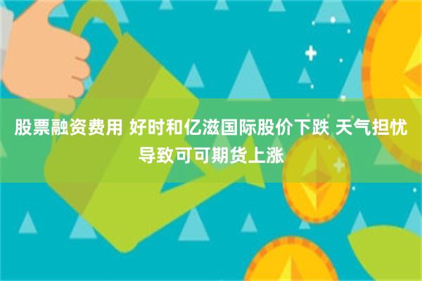 股票融资费用 好时和亿滋国际股价下跌 天气担忧导致可可期货上涨