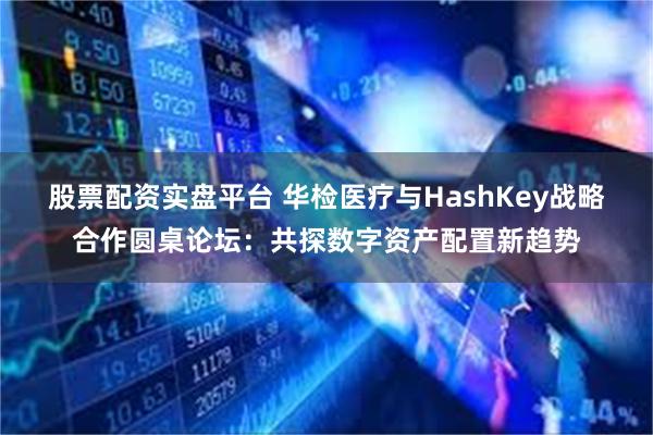 股票配资实盘平台 华检医疗与HashKey战略合作圆桌论坛：共探数字资产配置新趋势