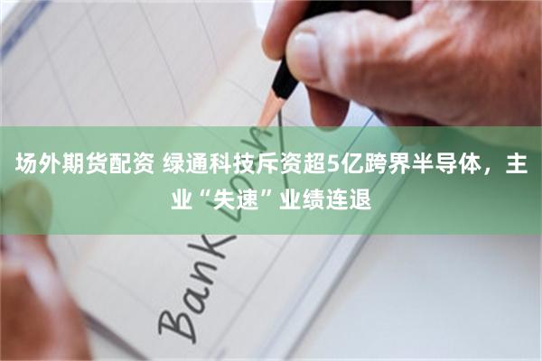 场外期货配资 绿通科技斥资超5亿跨界半导体，主业“失速”业绩连退