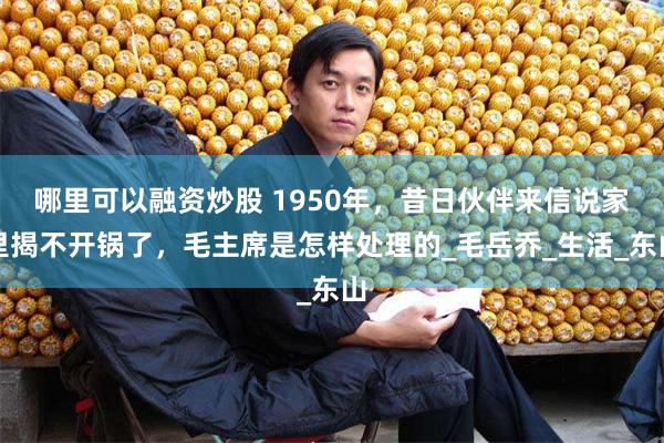 哪里可以融资炒股 1950年，昔日伙伴来信说家里揭不开锅了，毛主席是怎样处理的_毛岳乔_生活_东山