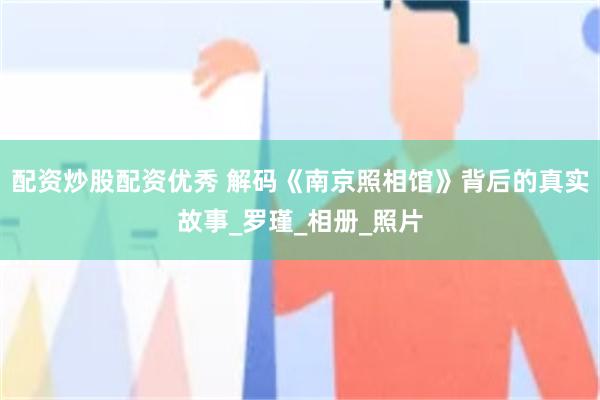 配资炒股配资优秀 解码《南京照相馆》背后的真实故事_罗瑾_相册_照片