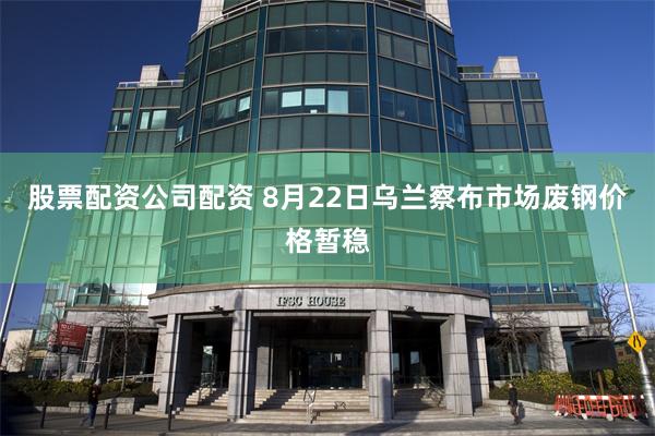 股票配资公司配资 8月22日乌兰察布市场废钢价格暂稳