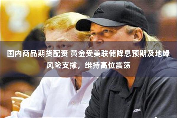 国内商品期货配资 黄金受美联储降息预期及地缘风险支撑，维持高位震荡