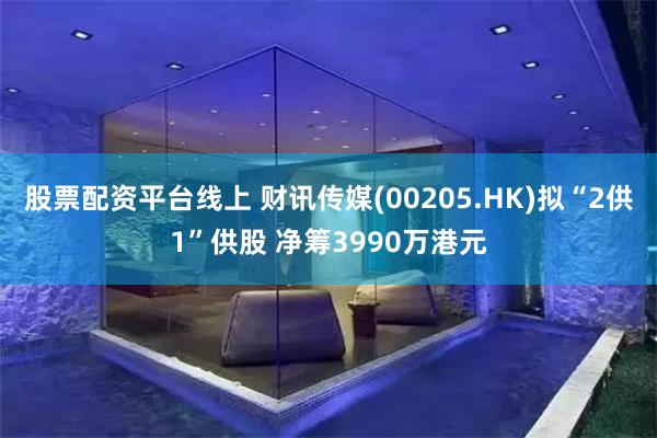 股票配资平台线上 财讯传媒(00205.HK)拟“2供1”供股 净筹3990万港元