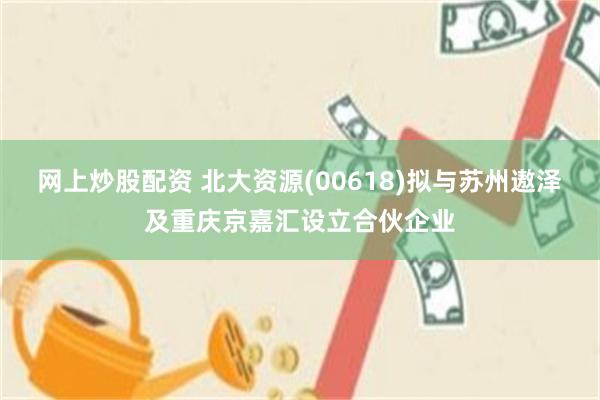 网上炒股配资 北大资源(00618)拟与苏州遨泽及重庆京嘉汇设立合伙企业
