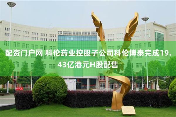 配资门户网 科伦药业控股子公司科伦博泰完成19.43亿港元H股配售