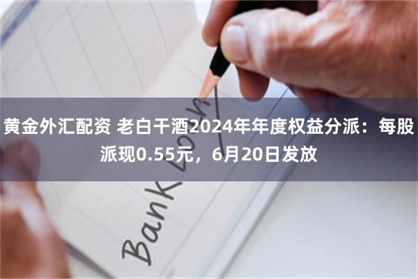 黄金外汇配资 老白干酒2024年年度权益分派：每股派现0.55元，6月20日发放