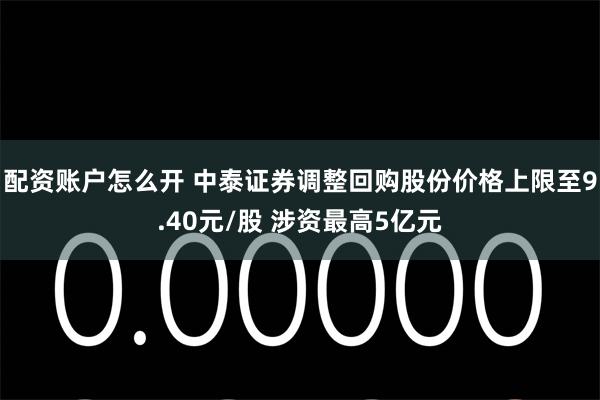 配资账户怎么开 中泰证券调整回购股份价格上限至9.40元/股 涉资最高5亿元
