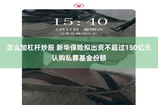 怎么加杠杆炒股 新华保险拟出资不超过150亿元认购私募基金份额