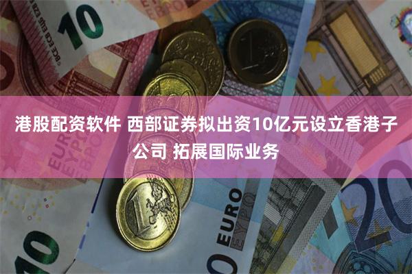 港股配资软件 西部证券拟出资10亿元设立香港子公司 拓展国际业务