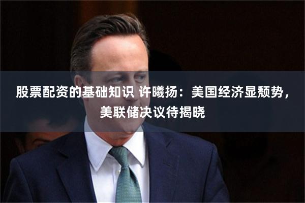 股票配资的基础知识 许曦扬：美国经济显颓势，美联储决议待揭晓