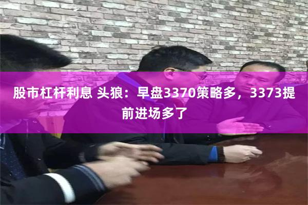 股市杠杆利息 头狼：早盘3370策略多，3373提前进场多了