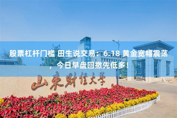 股票杠杆门槛 田生说交易:6.18 黄金宽幅震荡,今日早盘回撤先低多!