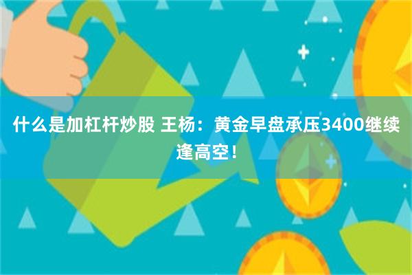什么是加杠杆炒股 王杨：黄金早盘承压3400继续逢高空！