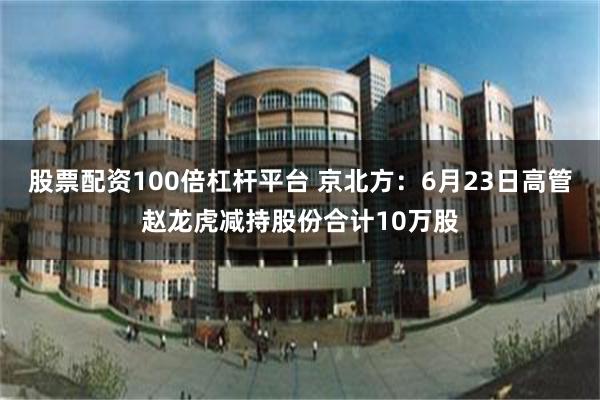 股票配资100倍杠杆平台 京北方：6月23日高管赵龙虎减持股份合计10万股