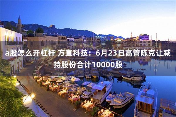 a股怎么开杠杆 方直科技：6月23日高管陈克让减持股份合计10000股