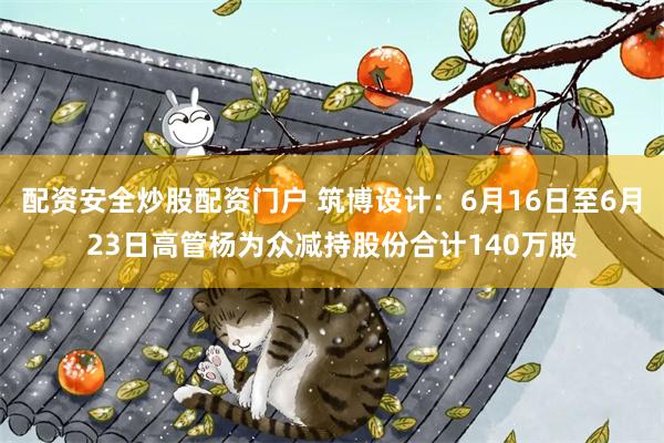 配资安全炒股配资门户 筑博设计：6月16日至6月23日高管杨为众减持股份合计140万股