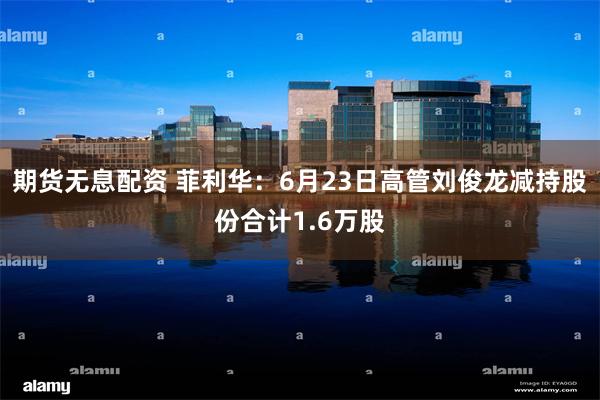 期货无息配资 菲利华：6月23日高管刘俊龙减持股份合计1.6万股