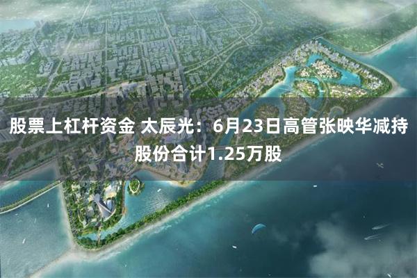 股票上杠杆资金 太辰光：6月23日高管张映华减持股份合计1.25万股