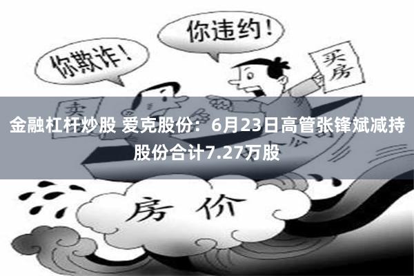 金融杠杆炒股 爱克股份：6月23日高管张锋斌减持股份合计7.27万股