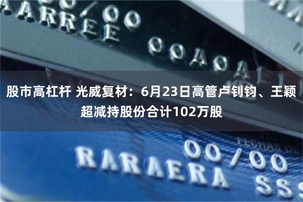 股市高杠杆 光威复材:6月23日高管卢钊钧、王颖超减持股份合计102万股
