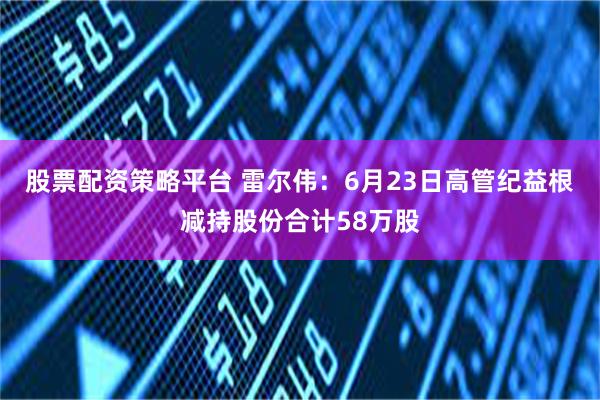 股票配资策略平台 雷尔伟：6月23日高管纪益根减持股份合计58万股