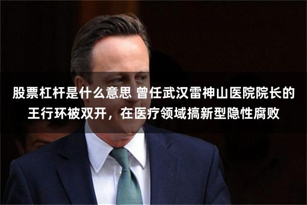 股票杠杆是什么意思 曾任武汉雷神山医院院长的王行环被双开，在医疗领域搞新型隐性腐败