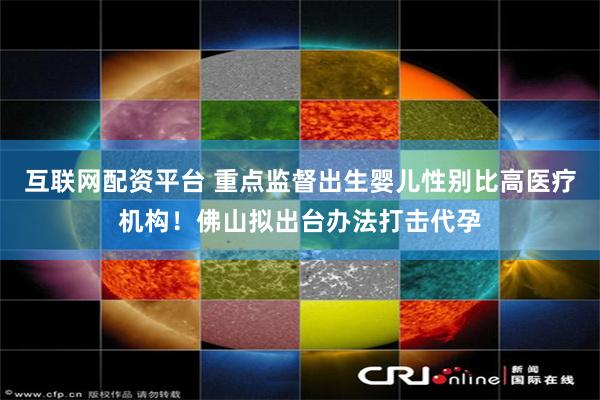 互联网配资平台 重点监督出生婴儿性别比高医疗机构！佛山拟出台办法打击代孕