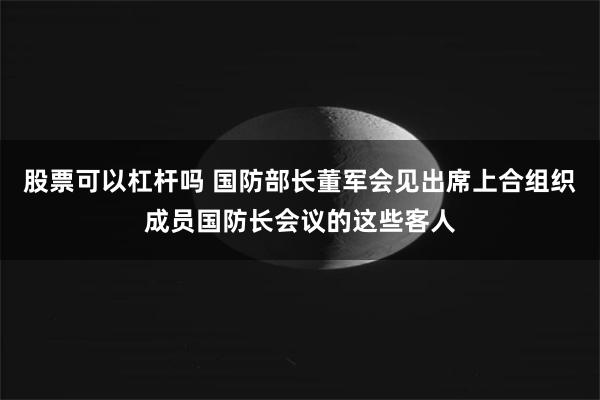股票可以杠杆吗 国防部长董军会见出席上合组织成员国防长会议的这些客人