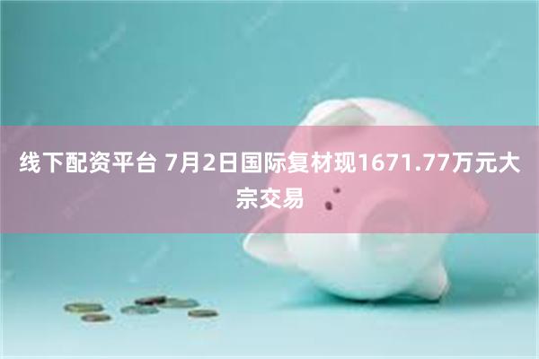 线下配资平台 7月2日国际复材现1671.77万元大宗交易